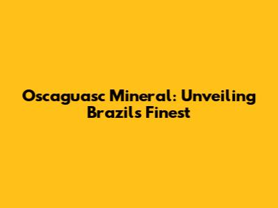 Oscaguasc Mineral: Unveiling Brazil's Finest