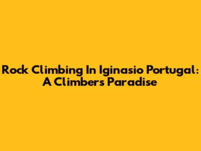 Rock Climbing In Iginasio Portugal: A Climber's Paradise